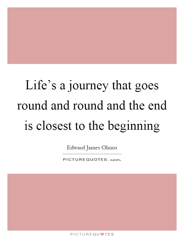 Life's a journey that goes round and round and the end is closest to the beginning Picture Quote #1