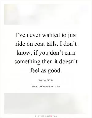 I’ve never wanted to just ride on coat tails. I don’t know, if you don’t earn something then it doesn’t feel as good Picture Quote #1