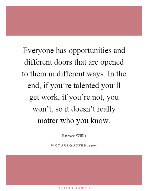 Everyone has opportunities and different doors that are opened to them in different ways. In the end, if you're talented you'll get work, if you're not, you won't, so it doesn't really matter who you know Picture Quote #1