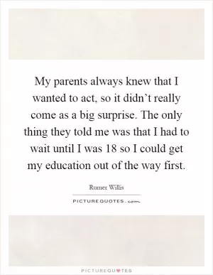 My parents always knew that I wanted to act, so it didn’t really come as a big surprise. The only thing they told me was that I had to wait until I was 18 so I could get my education out of the way first Picture Quote #1