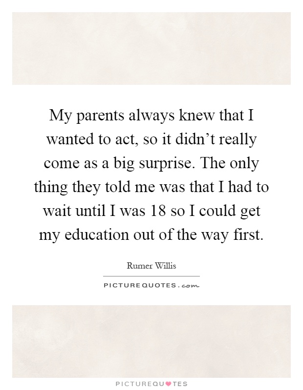 My parents always knew that I wanted to act, so it didn't really come as a big surprise. The only thing they told me was that I had to wait until I was 18 so I could get my education out of the way first Picture Quote #1