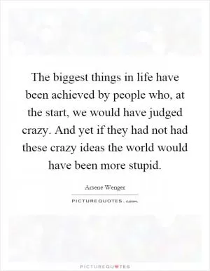 The biggest things in life have been achieved by people who, at the start, we would have judged crazy. And yet if they had not had these crazy ideas the world would have been more stupid Picture Quote #1