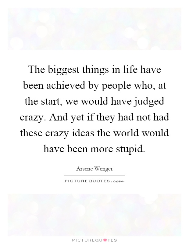 The biggest things in life have been achieved by people who, at the start, we would have judged crazy. And yet if they had not had these crazy ideas the world would have been more stupid Picture Quote #1