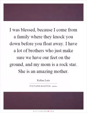 I was blessed, because I come from a family where they knock you down before you float away. I have a lot of brothers who just make sure we have our feet on the ground, and my mom is a rock star. She is an amazing mother Picture Quote #1