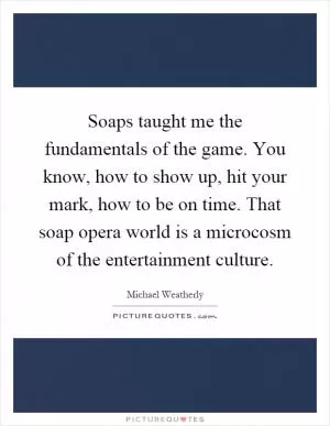 Soaps taught me the fundamentals of the game. You know, how to show up, hit your mark, how to be on time. That soap opera world is a microcosm of the entertainment culture Picture Quote #1