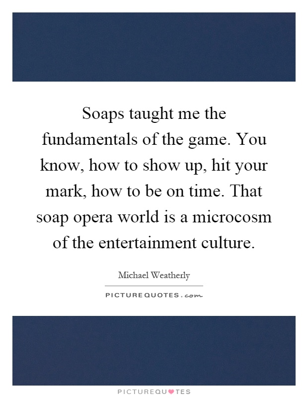 Soaps taught me the fundamentals of the game. You know, how to show up, hit your mark, how to be on time. That soap opera world is a microcosm of the entertainment culture Picture Quote #1