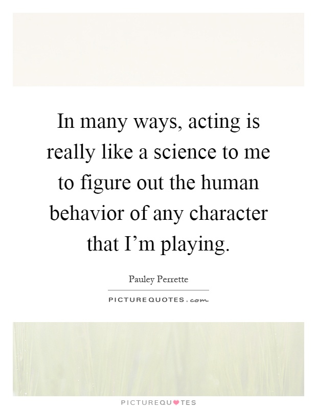 In many ways, acting is really like a science to me to figure out the human behavior of any character that I'm playing Picture Quote #1