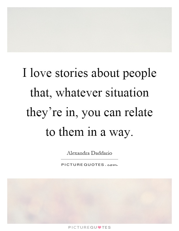 I love stories about people that, whatever situation they're in, you can relate to them in a way Picture Quote #1