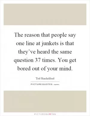 The reason that people say one line at junkets is that they’ve heard the same question 37 times. You get bored out of your mind Picture Quote #1