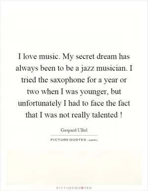 I love music. My secret dream has always been to be a jazz musician. I tried the saxophone for a year or two when I was younger, but unfortunately I had to face the fact that I was not really talented! Picture Quote #1