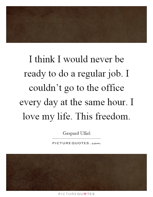 I think I would never be ready to do a regular job. I couldn't go to the office every day at the same hour. I love my life. This freedom Picture Quote #1