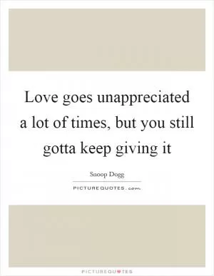 Love goes unappreciated a lot of times, but you still gotta keep giving it Picture Quote #1