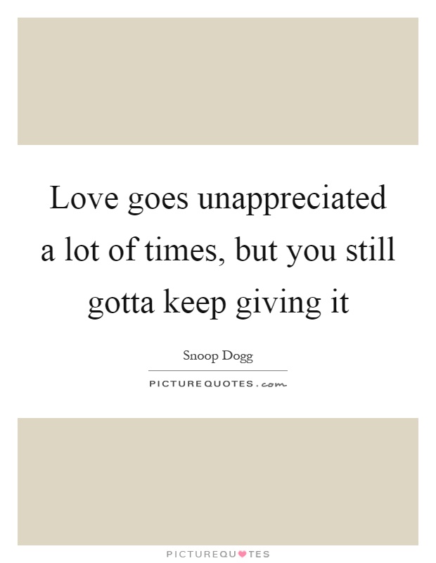 Love goes unappreciated a lot of times, but you still gotta keep giving it Picture Quote #1