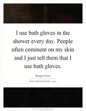 I use bath gloves in the shower every day. People often comment on my skin and I just tell them that I use bath gloves Picture Quote #1