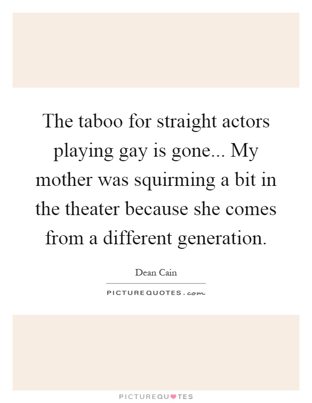 The taboo for straight actors playing gay is gone... My mother was squirming a bit in the theater because she comes from a different generation Picture Quote #1