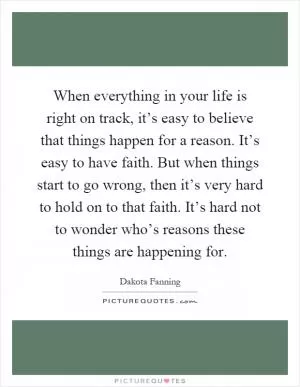 When everything in your life is right on track, it’s easy to believe that things happen for a reason. It’s easy to have faith. But when things start to go wrong, then it’s very hard to hold on to that faith. It’s hard not to wonder who’s reasons these things are happening for Picture Quote #1
