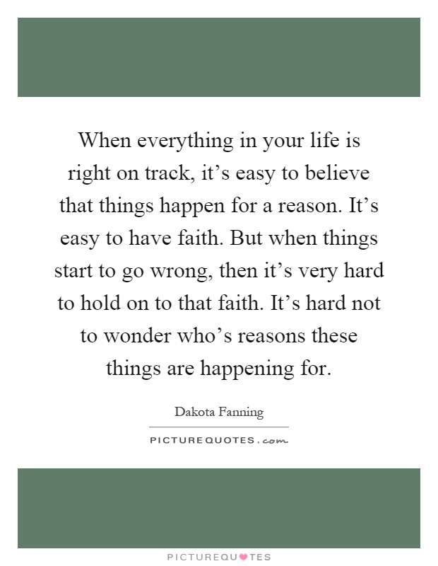 When everything in your life is right on track, it's easy to believe that things happen for a reason. It's easy to have faith. But when things start to go wrong, then it's very hard to hold on to that faith. It's hard not to wonder who's reasons these things are happening for Picture Quote #1