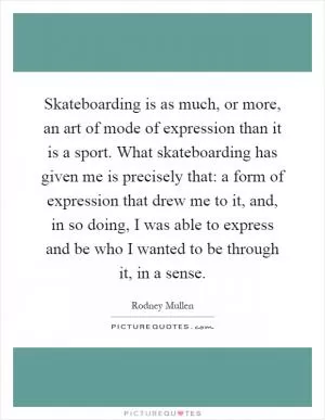 Skateboarding is as much, or more, an art of mode of expression than it is a sport. What skateboarding has given me is precisely that: a form of expression that drew me to it, and, in so doing, I was able to express and be who I wanted to be through it, in a sense Picture Quote #1