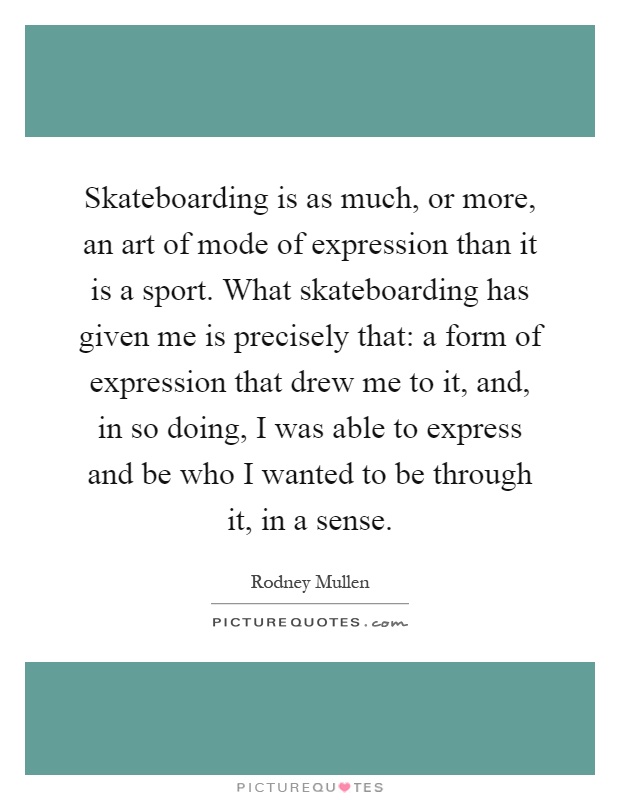 Skateboarding is as much, or more, an art of mode of expression than it is a sport. What skateboarding has given me is precisely that: a form of expression that drew me to it, and, in so doing, I was able to express and be who I wanted to be through it, in a sense Picture Quote #1