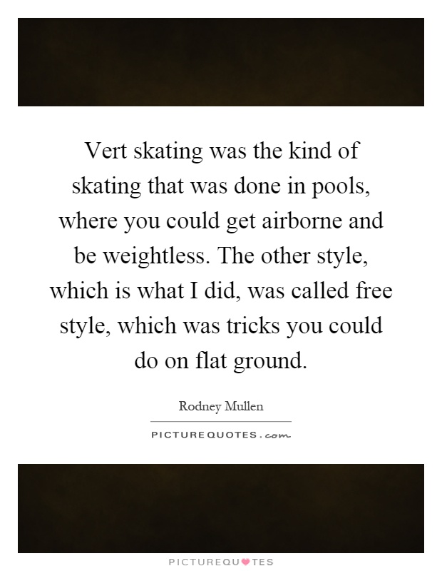 Vert skating was the kind of skating that was done in pools, where you could get airborne and be weightless. The other style, which is what I did, was called free style, which was tricks you could do on flat ground Picture Quote #1