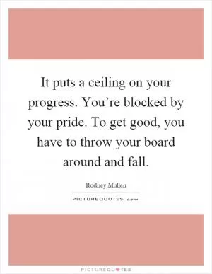 It puts a ceiling on your progress. You’re blocked by your pride. To get good, you have to throw your board around and fall Picture Quote #1