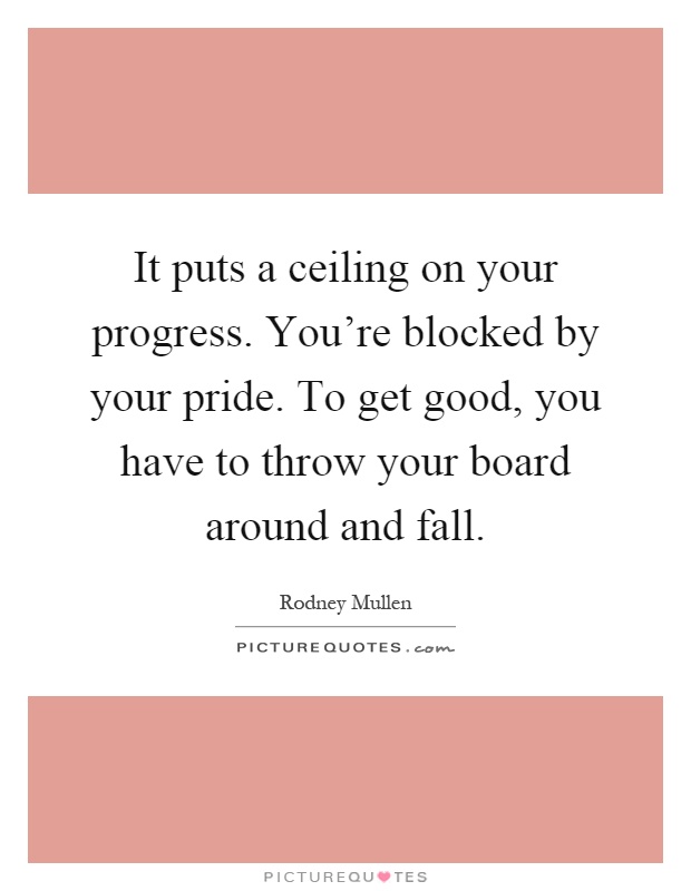It puts a ceiling on your progress. You're blocked by your pride. To get good, you have to throw your board around and fall Picture Quote #1