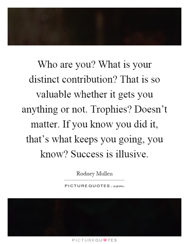 Who are you? What is your distinct contribution? That is so valuable whether it gets you anything or not. Trophies? Doesn't matter. If you know you did it, that's what keeps you going, you know? Success is illusive Picture Quote #1