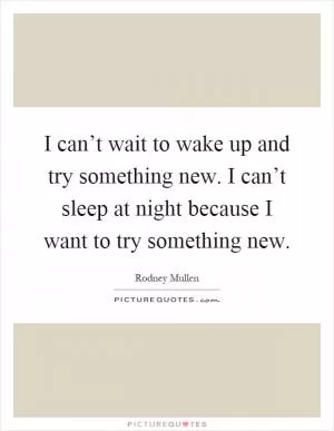 I can’t wait to wake up and try something new. I can’t sleep at night because I want to try something new Picture Quote #1
