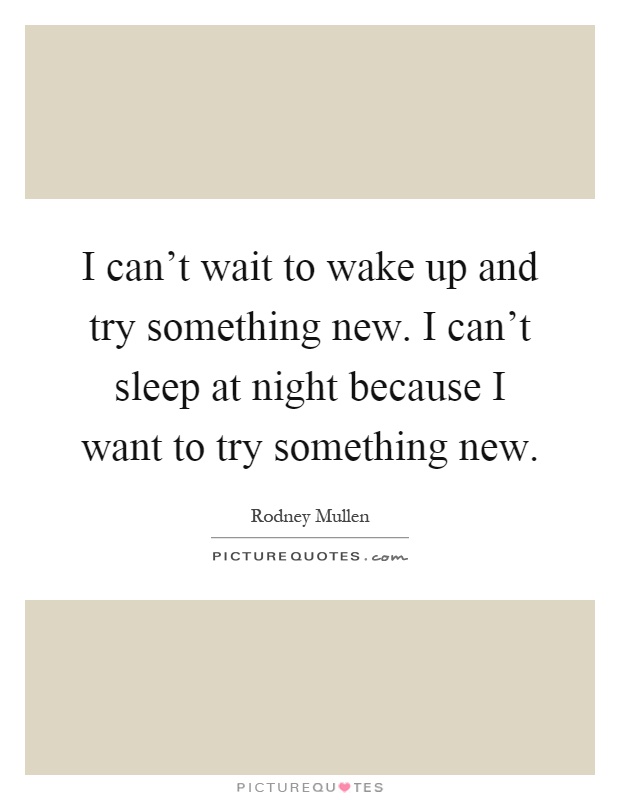 I can't wait to wake up and try something new. I can't sleep at night because I want to try something new Picture Quote #1