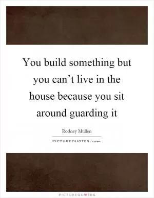 You build something but you can’t live in the house because you sit around guarding it Picture Quote #1