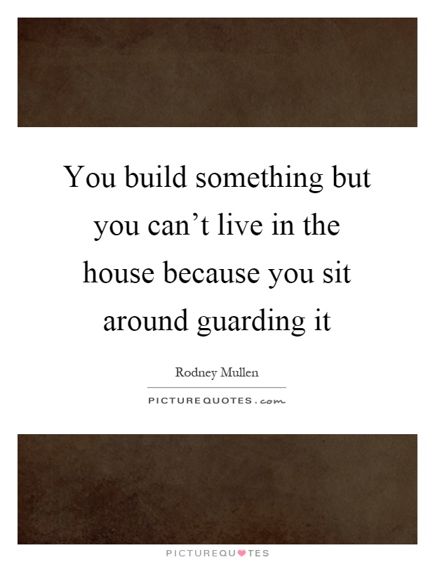 You build something but you can't live in the house because you sit around guarding it Picture Quote #1