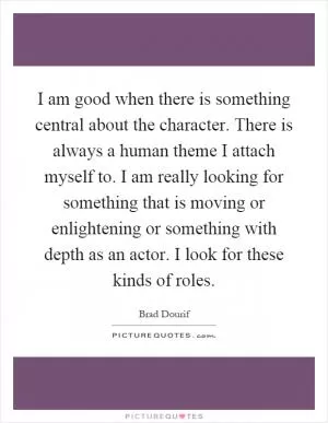 I am good when there is something central about the character. There is always a human theme I attach myself to. I am really looking for something that is moving or enlightening or something with depth as an actor. I look for these kinds of roles Picture Quote #1