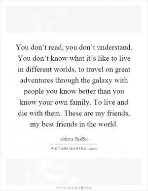 You don’t read, you don’t understand. You don’t know what it’s like to live in different worlds, to travel on great adventures through the galaxy with people you know better than you know your own family. To live and die with them. These are my friends, my best friends in the world Picture Quote #1