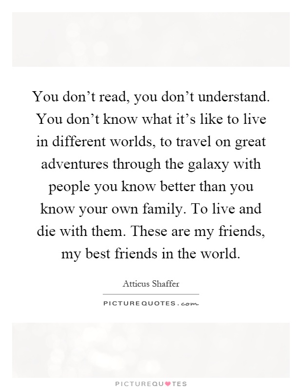 You don't read, you don't understand. You don't know what it's like to live in different worlds, to travel on great adventures through the galaxy with people you know better than you know your own family. To live and die with them. These are my friends, my best friends in the world Picture Quote #1