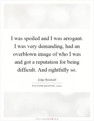 I was spoiled and I was arrogant. I was very demanding, had an overblown image of who I was and got a reputation for being difficult. And rightfully so Picture Quote #1