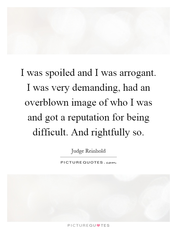 I was spoiled and I was arrogant. I was very demanding, had an overblown image of who I was and got a reputation for being difficult. And rightfully so Picture Quote #1