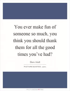 You ever make fun of someone so much, you think you should thank them for all the good times you’ve had? Picture Quote #1
