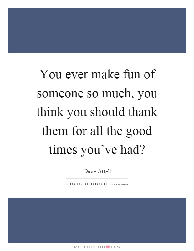 You ever make fun of someone so much, you think you should thank them for all the good times you've had? Picture Quote #1