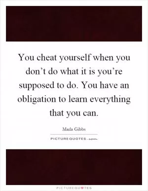 You cheat yourself when you don’t do what it is you’re supposed to do. You have an obligation to learn everything that you can Picture Quote #1