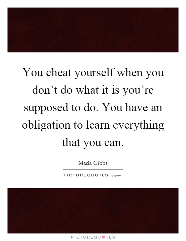 You cheat yourself when you don't do what it is you're supposed to do. You have an obligation to learn everything that you can Picture Quote #1