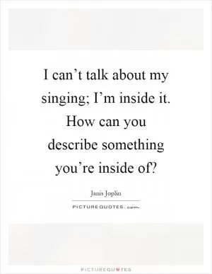 I can’t talk about my singing; I’m inside it. How can you describe something you’re inside of? Picture Quote #1
