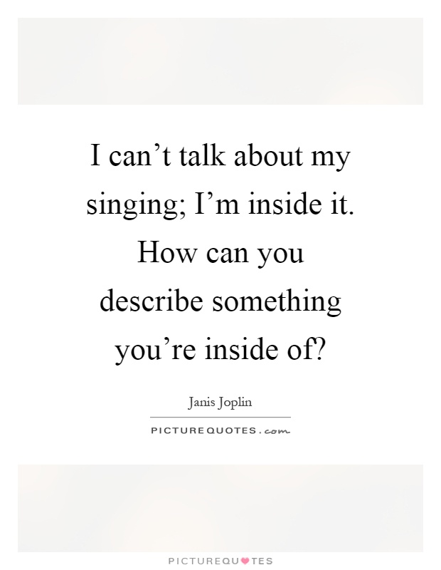 I can't talk about my singing; I'm inside it. How can you describe something you're inside of? Picture Quote #1