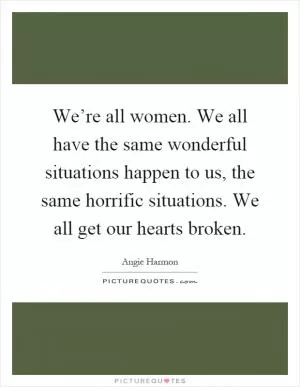 We’re all women. We all have the same wonderful situations happen to us, the same horrific situations. We all get our hearts broken Picture Quote #1