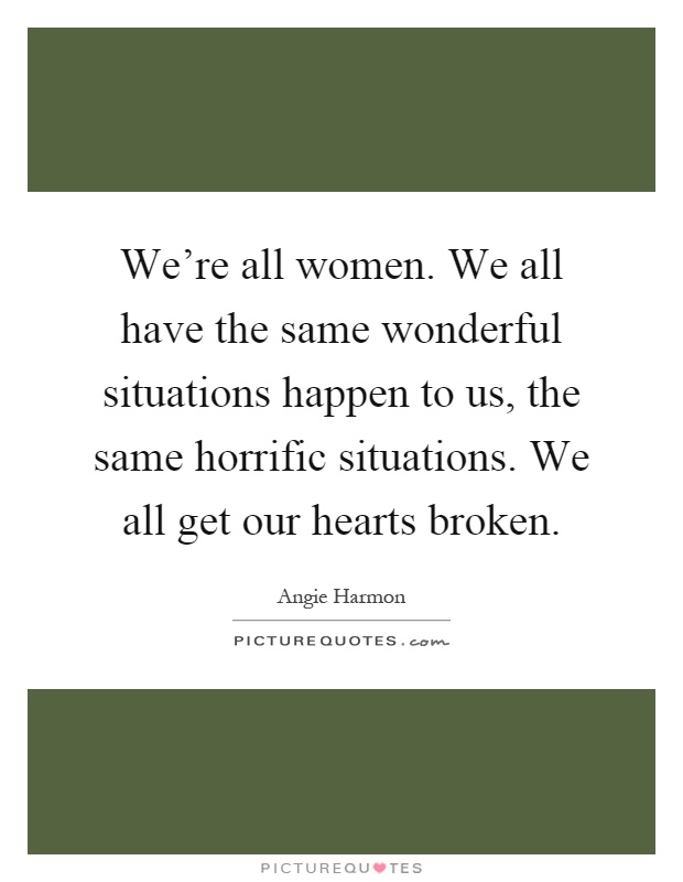 We're all women. We all have the same wonderful situations happen to us, the same horrific situations. We all get our hearts broken Picture Quote #1