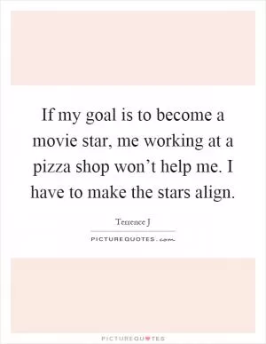 If my goal is to become a movie star, me working at a pizza shop won’t help me. I have to make the stars align Picture Quote #1