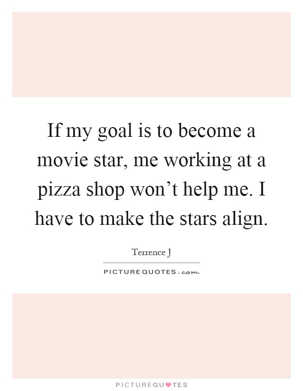 If my goal is to become a movie star, me working at a pizza shop won't help me. I have to make the stars align Picture Quote #1