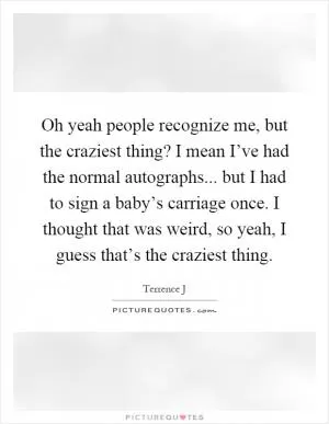 Oh yeah people recognize me, but the craziest thing? I mean I’ve had the normal autographs... but I had to sign a baby’s carriage once. I thought that was weird, so yeah, I guess that’s the craziest thing Picture Quote #1