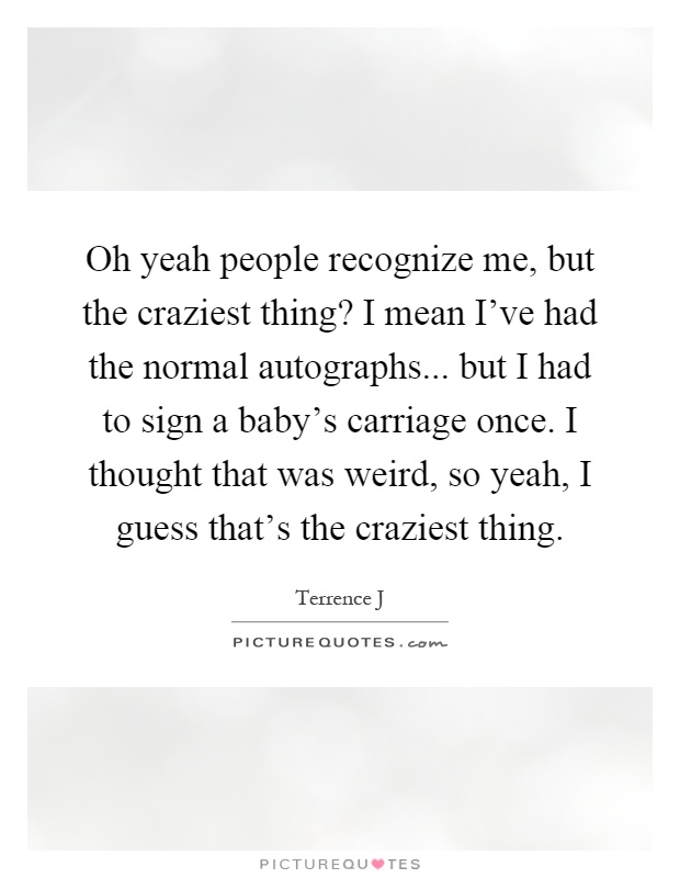Oh yeah people recognize me, but the craziest thing? I mean I've had the normal autographs... but I had to sign a baby's carriage once. I thought that was weird, so yeah, I guess that's the craziest thing Picture Quote #1