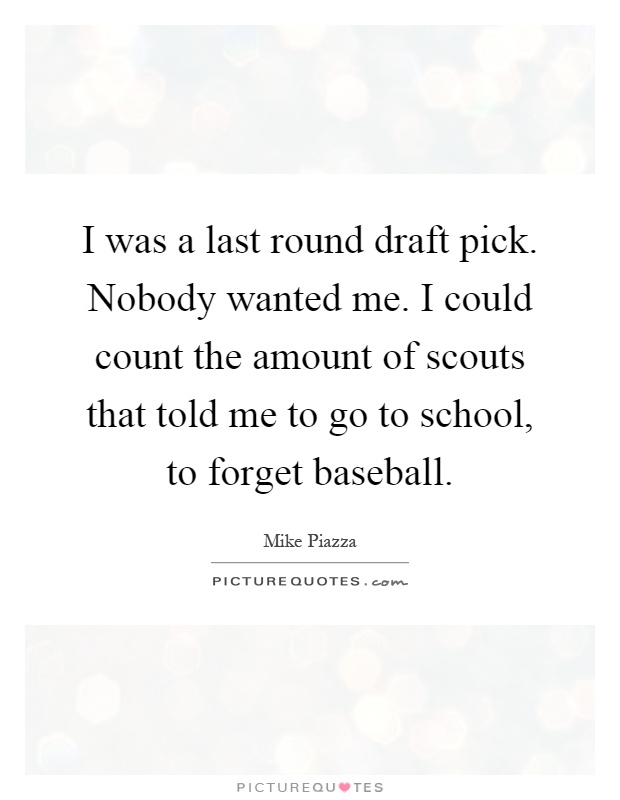 I was a last round draft pick. Nobody wanted me. I could count the amount of scouts that told me to go to school, to forget baseball Picture Quote #1