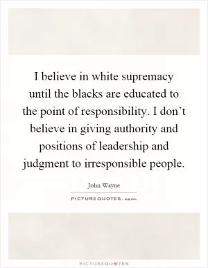 I believe in white supremacy until the blacks are educated to the point of responsibility. I don’t believe in giving authority and positions of leadership and judgment to irresponsible people Picture Quote #1